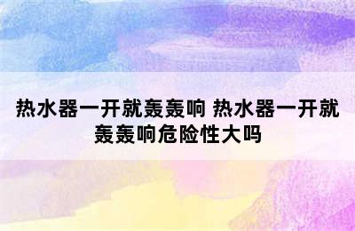 热水器一开就轰轰响 热水器一开就轰轰响危险性大吗